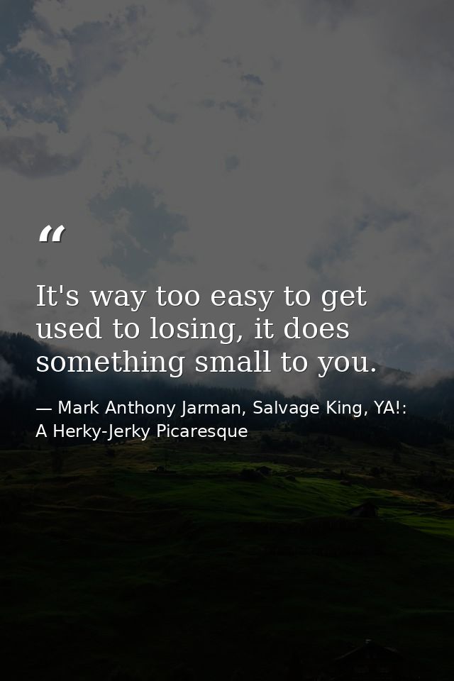 It's way too easy to get used to losing, it does something small to you. — Mark Anthony Jarman, Salvage King, YA!: A Herky-Jerky Picaresque