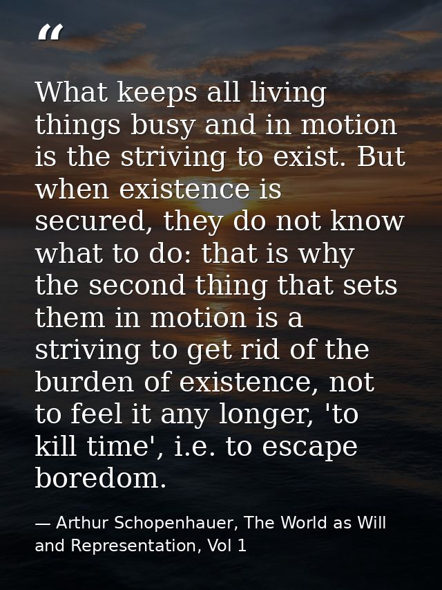 What keeps all living things busy and in motion is the striving to exist. But when existence is secured, they do not kno — Arthur Schopenhauer, The World as Will and Representation, Vol 1