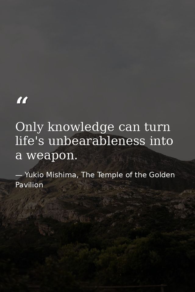 Only knowledge can turn life's unbearableness into a weapon. — Yukio Mishima, The Temple of the Golden Pavilion