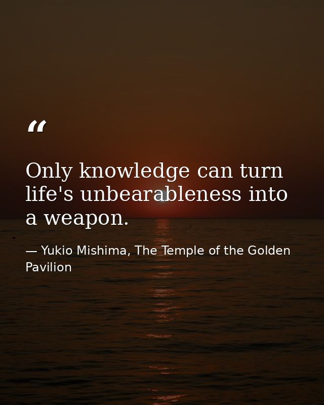 Only knowledge can turn life's unbearableness into a weapon. — Yukio Mishima, The Temple of the Golden Pavilion