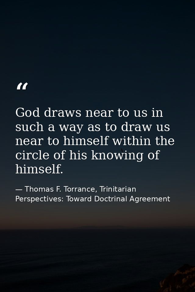 God draws near to us in such a way as to draw us near to himself within the circle of his knowing of himself. — Thomas F. Torrance, Trinitarian Perspectives: Toward Doctrinal Agreement
