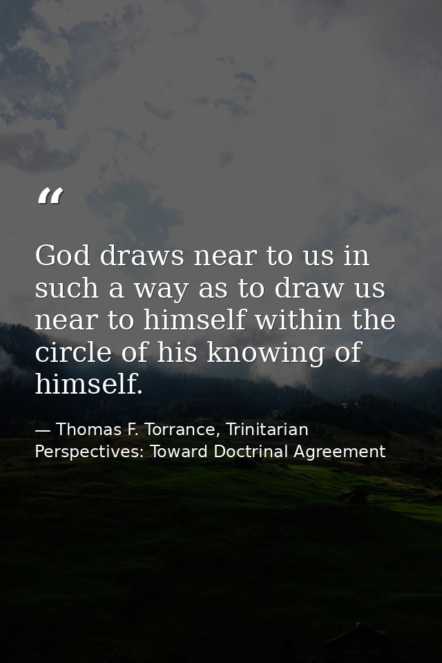 God draws near to us in such a way as to draw us near to himself within the circle of his knowing of himself. — Thomas F. Torrance, Trinitarian Perspectives: Toward Doctrinal Agreement