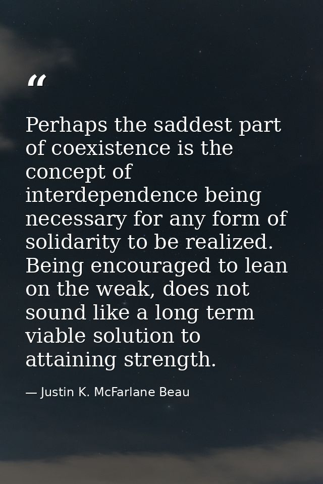 Perhaps the saddest part of coexistence is the concept of interdependence being necessary for any form of solidarity to  — Justin K. McFarlane Beau