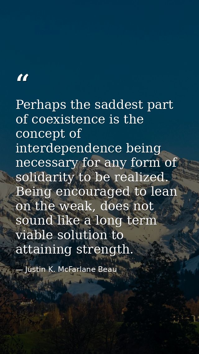 Perhaps the saddest part of coexistence is the concept of interdependence being necessary for any form of solidarity to  — Justin K. McFarlane Beau