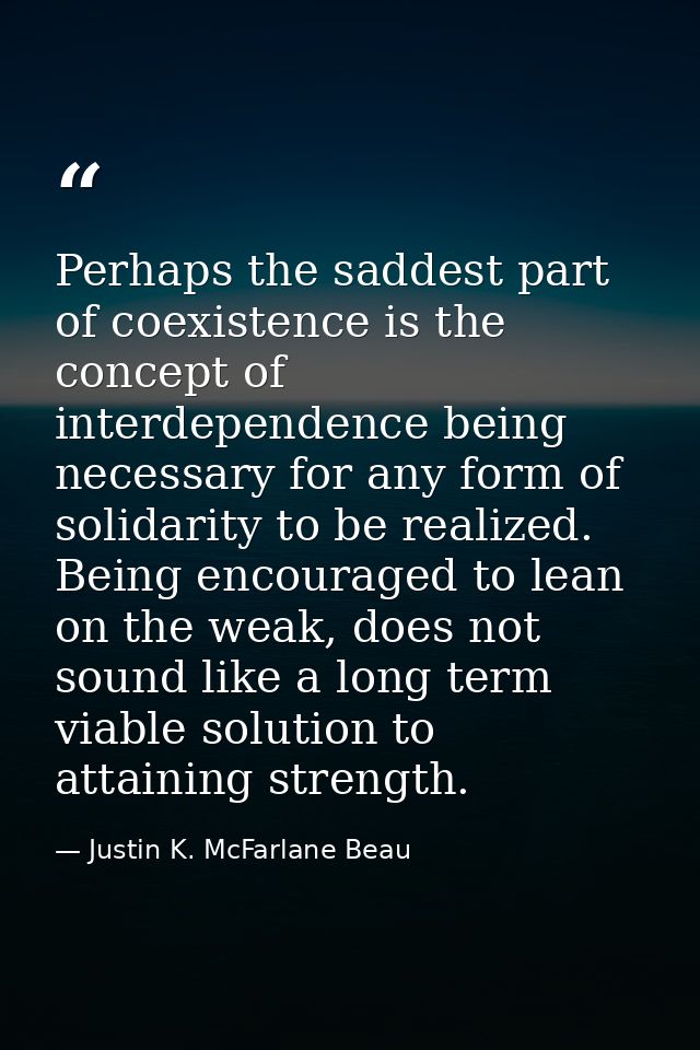 Perhaps the saddest part of coexistence is the concept of interdependence being necessary for any form of solidarity to  — Justin K. McFarlane Beau