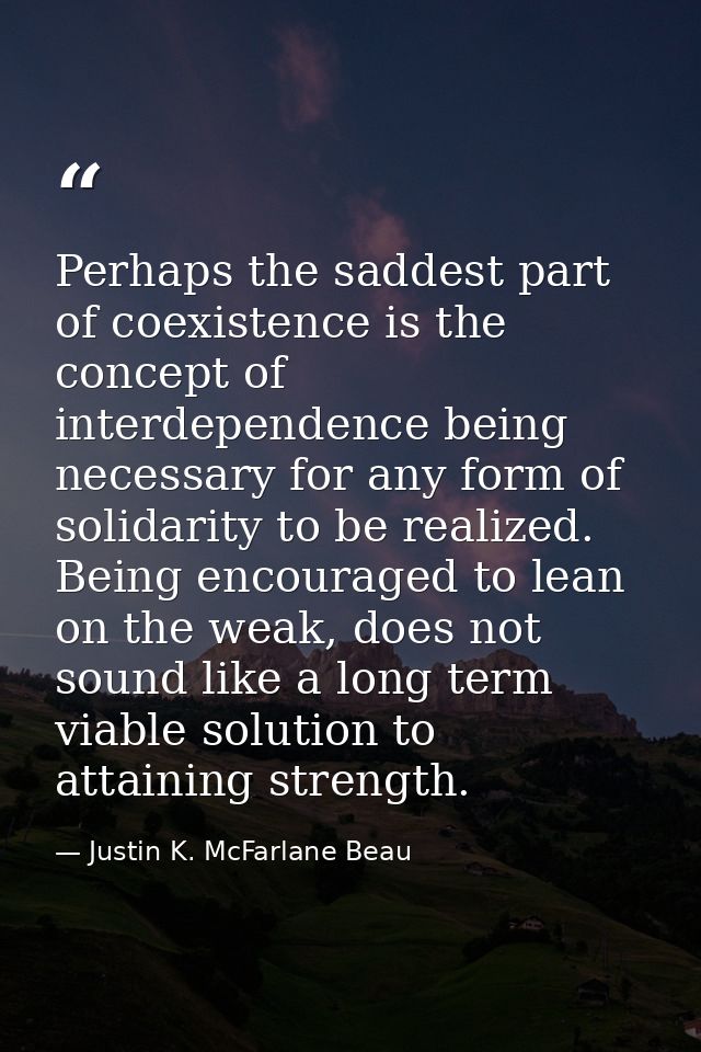 Perhaps the saddest part of coexistence is the concept of interdependence being necessary for any form of solidarity to  — Justin K. McFarlane Beau
