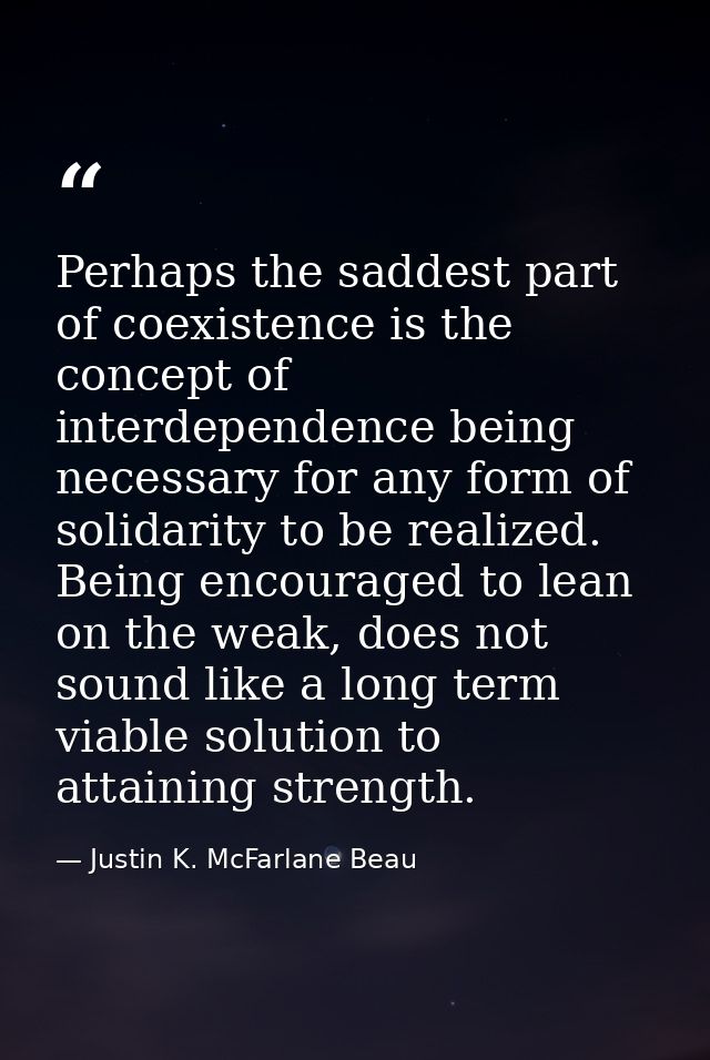Perhaps the saddest part of coexistence is the concept of interdependence being necessary for any form of solidarity to  — Justin K. McFarlane Beau