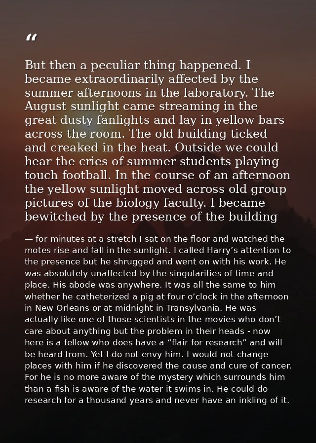 But then a peculiar thing happened. I became extraordinarily affected by the summer afternoons in the laboratory. The Au — for minutes at a stretch I sat on the floor and watched the motes rise and fall in the sunlight. I called Harry’s attention to the presence but he shrugged and went on with his work. He was absolutely unaffected by the singularities of time and place. His abode was anywhere. It was all the same to him whether he catheterized a pig at four o’clock in the afternoon in New Orleans or at midnight in Transylvania. He was actually like one of those scientists in the movies who don’t care about anything but the problem in their heads - now here is a fellow who does have a “flair for research” and will be heard from. Yet I do not envy him. I would not change places with him if he discovered the cause and cure of cancer. For he is no more aware of the mystery which surrounds him than a fish is aware of the water it swims in. He could do research for a thousand years and never have an inkling of it.