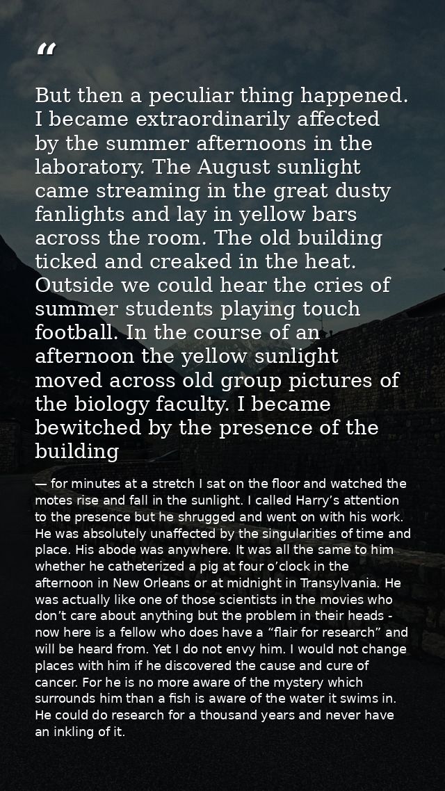 But then a peculiar thing happened. I became extraordinarily affected by the summer afternoons in the laboratory. The Au — for minutes at a stretch I sat on the floor and watched the motes rise and fall in the sunlight. I called Harry’s attention to the presence but he shrugged and went on with his work. He was absolutely unaffected by the singularities of time and place. His abode was anywhere. It was all the same to him whether he catheterized a pig at four o’clock in the afternoon in New Orleans or at midnight in Transylvania. He was actually like one of those scientists in the movies who don’t care about anything but the problem in their heads - now here is a fellow who does have a “flair for research” and will be heard from. Yet I do not envy him. I would not change places with him if he discovered the cause and cure of cancer. For he is no more aware of the mystery which surrounds him than a fish is aware of the water it swims in. He could do research for a thousand years and never have an inkling of it.