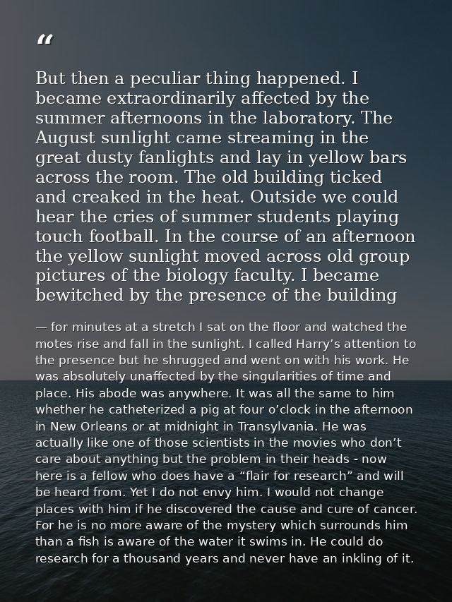 But then a peculiar thing happened. I became extraordinarily affected by the summer afternoons in the laboratory. The Au — for minutes at a stretch I sat on the floor and watched the motes rise and fall in the sunlight. I called Harry’s attention to the presence but he shrugged and went on with his work. He was absolutely unaffected by the singularities of time and place. His abode was anywhere. It was all the same to him whether he catheterized a pig at four o’clock in the afternoon in New Orleans or at midnight in Transylvania. He was actually like one of those scientists in the movies who don’t care about anything but the problem in their heads - now here is a fellow who does have a “flair for research” and will be heard from. Yet I do not envy him. I would not change places with him if he discovered the cause and cure of cancer. For he is no more aware of the mystery which surrounds him than a fish is aware of the water it swims in. He could do research for a thousand years and never have an inkling of it.