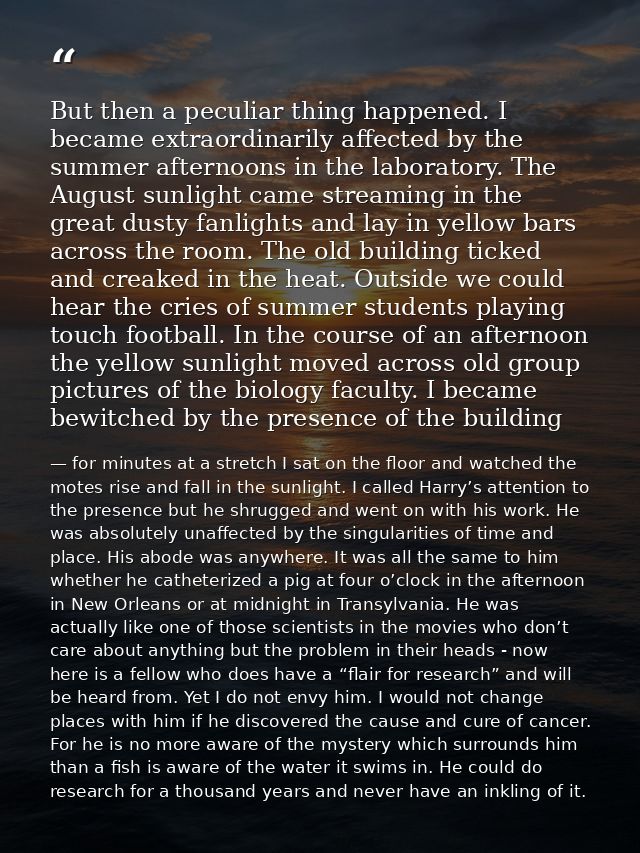 But then a peculiar thing happened. I became extraordinarily affected by the summer afternoons in the laboratory. The Au — for minutes at a stretch I sat on the floor and watched the motes rise and fall in the sunlight. I called Harry’s attention to the presence but he shrugged and went on with his work. He was absolutely unaffected by the singularities of time and place. His abode was anywhere. It was all the same to him whether he catheterized a pig at four o’clock in the afternoon in New Orleans or at midnight in Transylvania. He was actually like one of those scientists in the movies who don’t care about anything but the problem in their heads - now here is a fellow who does have a “flair for research” and will be heard from. Yet I do not envy him. I would not change places with him if he discovered the cause and cure of cancer. For he is no more aware of the mystery which surrounds him than a fish is aware of the water it swims in. He could do research for a thousand years and never have an inkling of it.