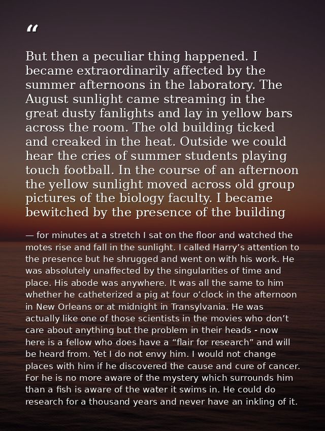 But then a peculiar thing happened. I became extraordinarily affected by the summer afternoons in the laboratory. The Au — for minutes at a stretch I sat on the floor and watched the motes rise and fall in the sunlight. I called Harry’s attention to the presence but he shrugged and went on with his work. He was absolutely unaffected by the singularities of time and place. His abode was anywhere. It was all the same to him whether he catheterized a pig at four o’clock in the afternoon in New Orleans or at midnight in Transylvania. He was actually like one of those scientists in the movies who don’t care about anything but the problem in their heads - now here is a fellow who does have a “flair for research” and will be heard from. Yet I do not envy him. I would not change places with him if he discovered the cause and cure of cancer. For he is no more aware of the mystery which surrounds him than a fish is aware of the water it swims in. He could do research for a thousand years and never have an inkling of it.