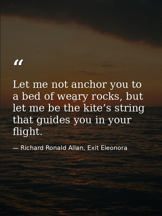 Let me not anchor you to a bed of weary rocks, but let me be the kite’s string that guides you in your flight. — Richard Ronald Allan, Exit Eleonora