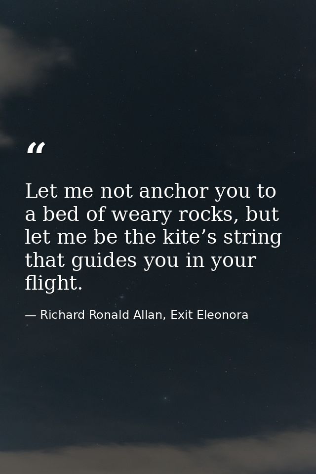 Let me not anchor you to a bed of weary rocks, but let me be the kite’s string that guides you in your flight. — Richard Ronald Allan, Exit Eleonora