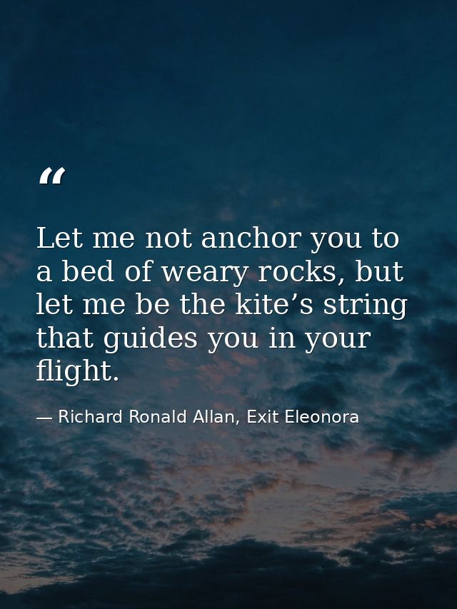 Let me not anchor you to a bed of weary rocks, but let me be the kite’s string that guides you in your flight. — Richard Ronald Allan, Exit Eleonora