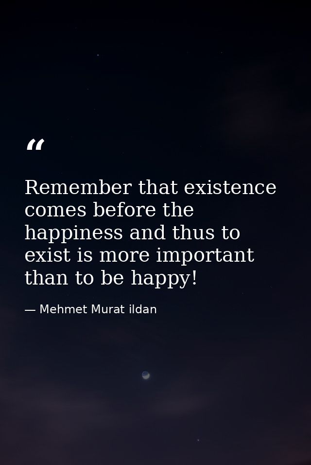 Remember that existence comes before the happiness and thus to exist is more important than to be happy! — Mehmet Murat ildan