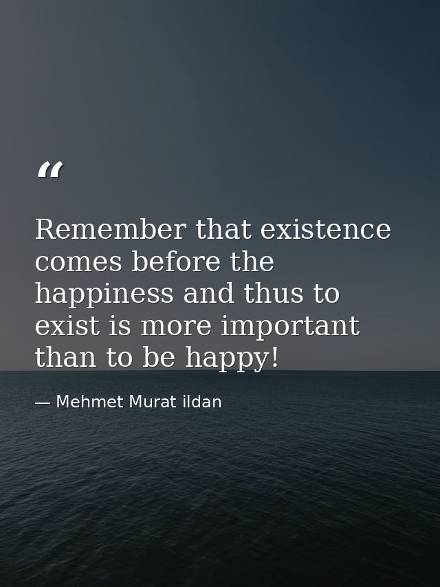 Remember that existence comes before the happiness and thus to exist is more important than to be happy! — Mehmet Murat ildan