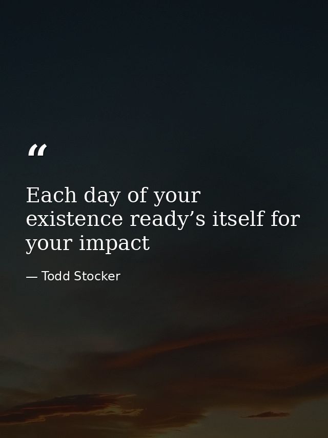 Each day of your existence ready’s itself for your impact — Todd Stocker
