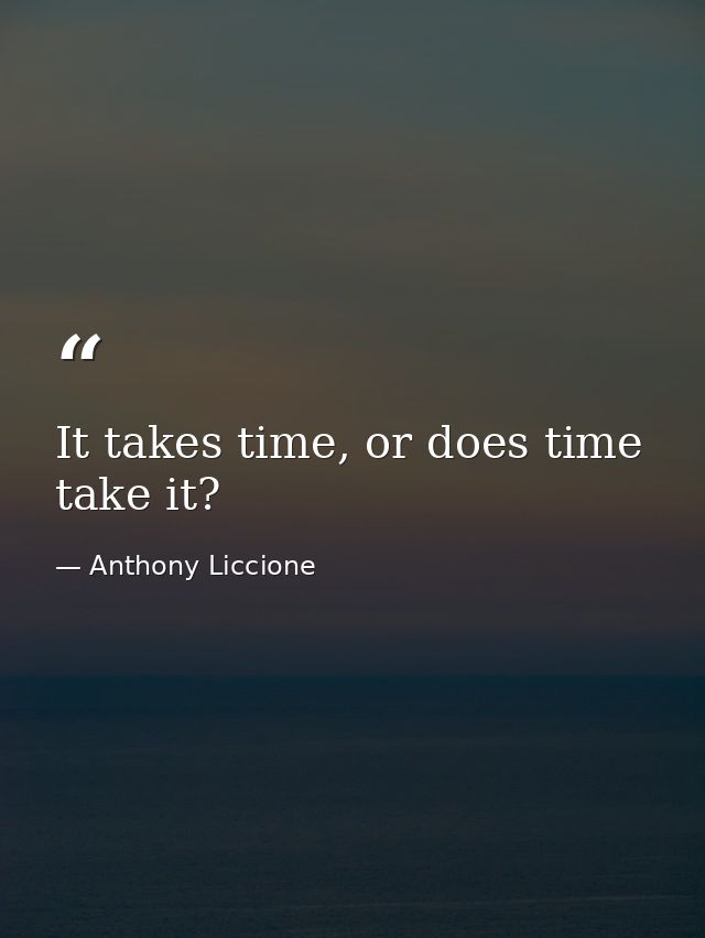 It takes time, or does time take it? — Anthony Liccione