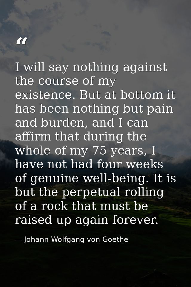 I will say nothing against the course of my existence. But at bottom it has been nothing but pain and burden, and I can  — Johann Wolfgang von Goethe