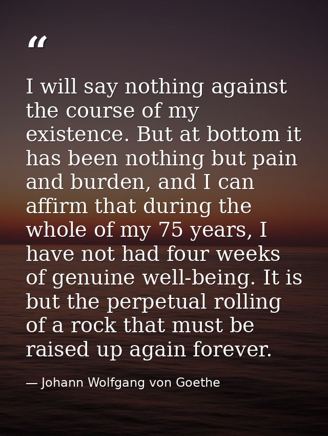 I will say nothing against the course of my existence. But at bottom it has been nothing but pain and burden, and I can  — Johann Wolfgang von Goethe