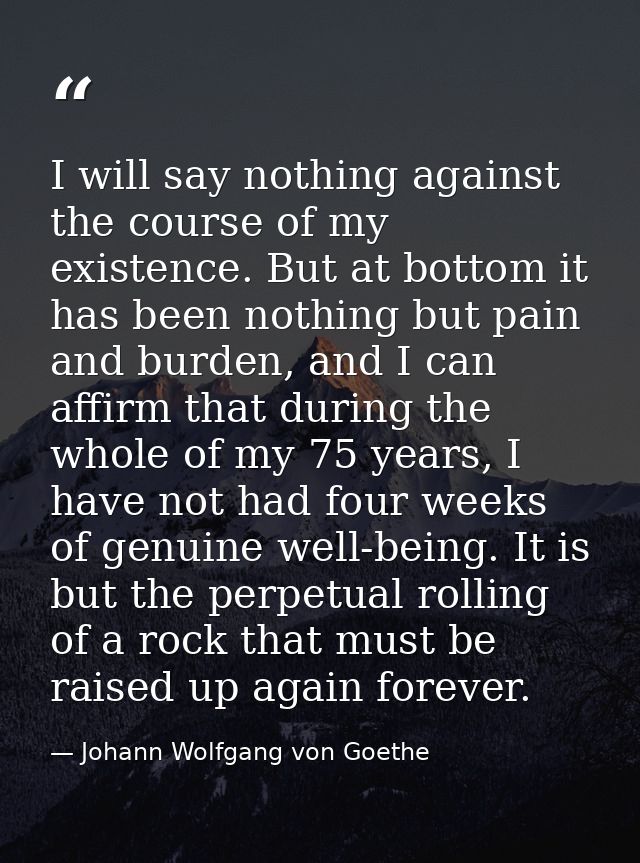 I will say nothing against the course of my existence. But at bottom it has been nothing but pain and burden, and I can  — Johann Wolfgang von Goethe