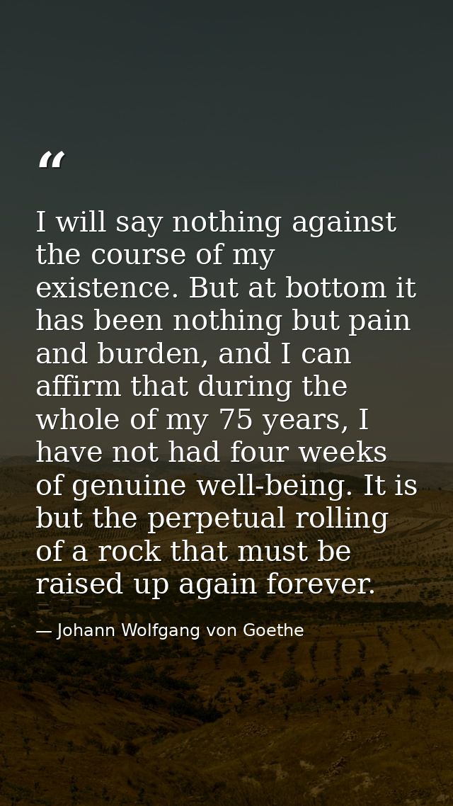 I will say nothing against the course of my existence. But at bottom it has been nothing but pain and burden, and I can  — Johann Wolfgang von Goethe