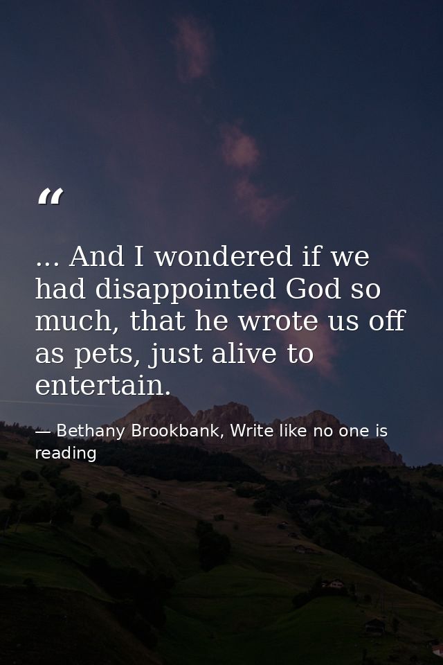 ... And I wondered if we had disappointed God so much, that he wrote us off as pets, just alive to entertain. — Bethany Brookbank, Write like no one is reading