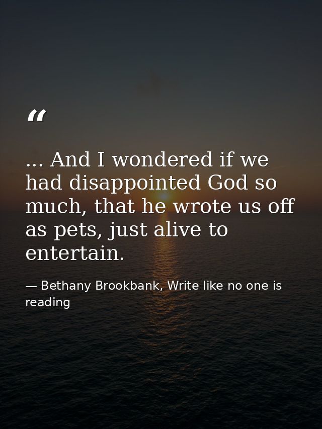 ... And I wondered if we had disappointed God so much, that he wrote us off as pets, just alive to entertain. — Bethany Brookbank, Write like no one is reading