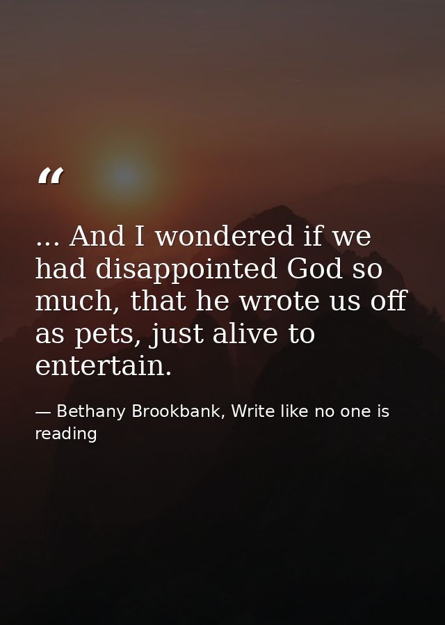 ... And I wondered if we had disappointed God so much, that he wrote us off as pets, just alive to entertain. — Bethany Brookbank, Write like no one is reading