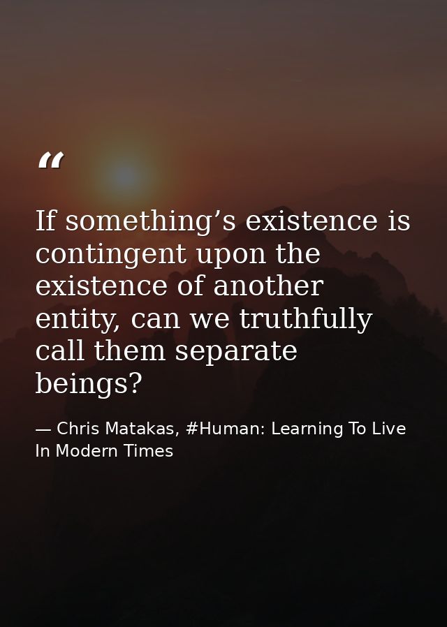 If something’s existence is contingent upon the existence of another entity, can we truthfully call them separate beings — Chris Matakas, #Human: Learning To Live In Modern Times