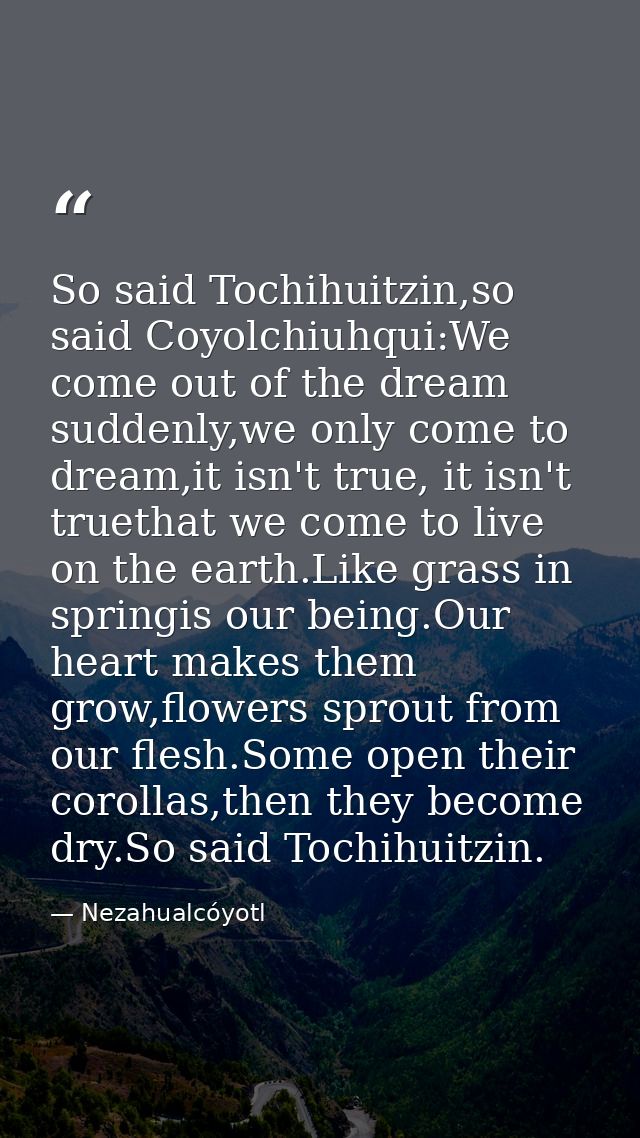 So said Tochihuitzin,so said Coyolchiuhqui:We come out of the dream suddenly,we only come to dream,it isn't true, it isn — Nezahualcóyotl