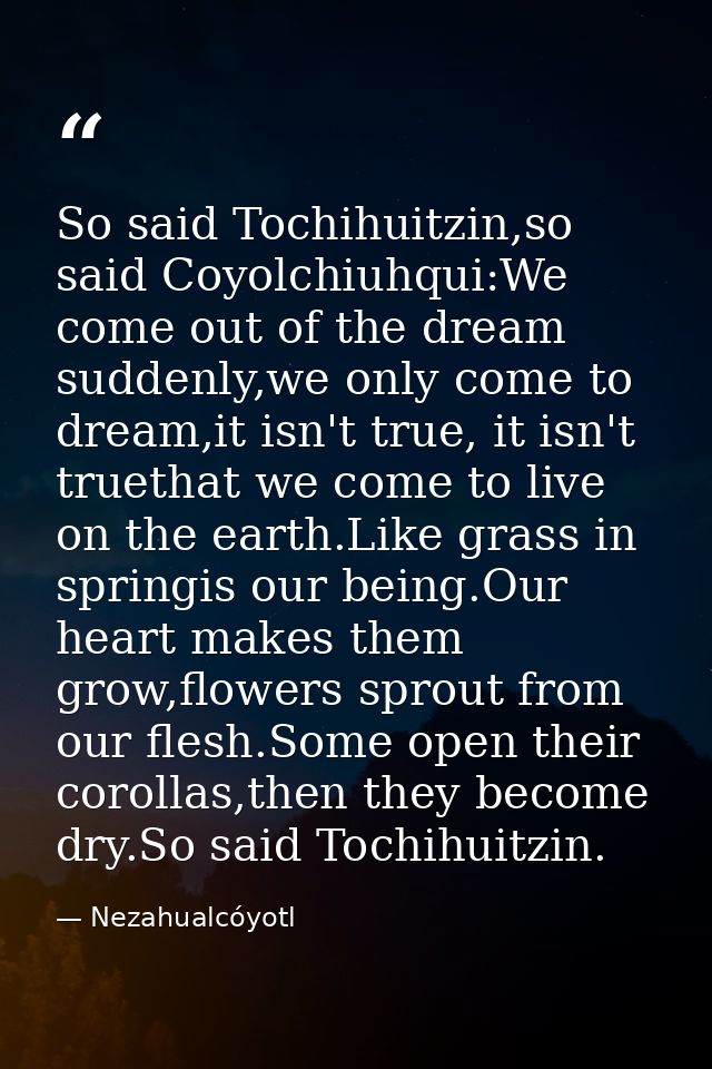 So said Tochihuitzin,so said Coyolchiuhqui:We come out of the dream suddenly,we only come to dream,it isn't true, it isn — Nezahualcóyotl