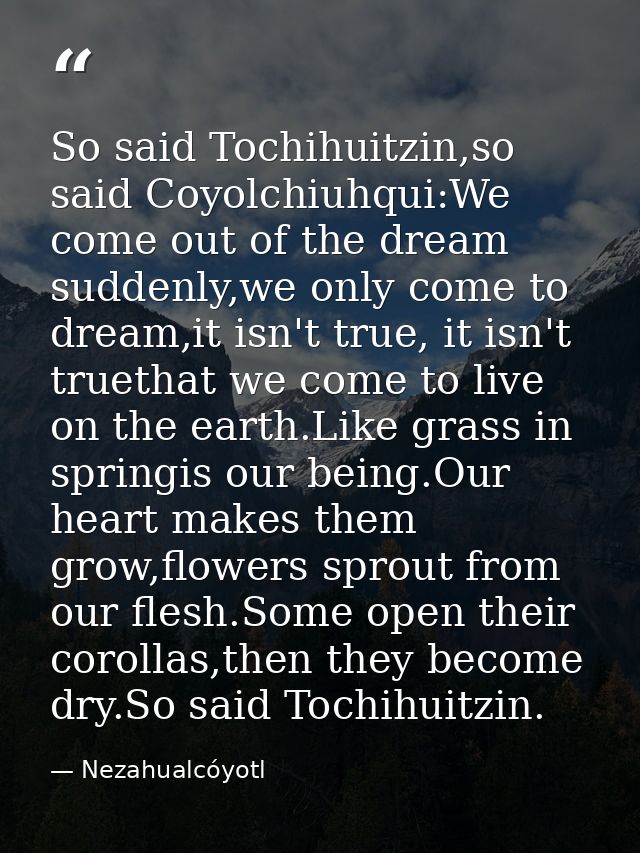 So said Tochihuitzin,so said Coyolchiuhqui:We come out of the dream suddenly,we only come to dream,it isn't true, it isn — Nezahualcóyotl