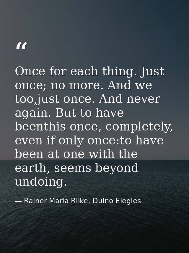 Once for each thing. Just once; no more. And we too,just once. And never again. But to have beenthis once, completely, e — Rainer Maria Rilke, Duino Elegies