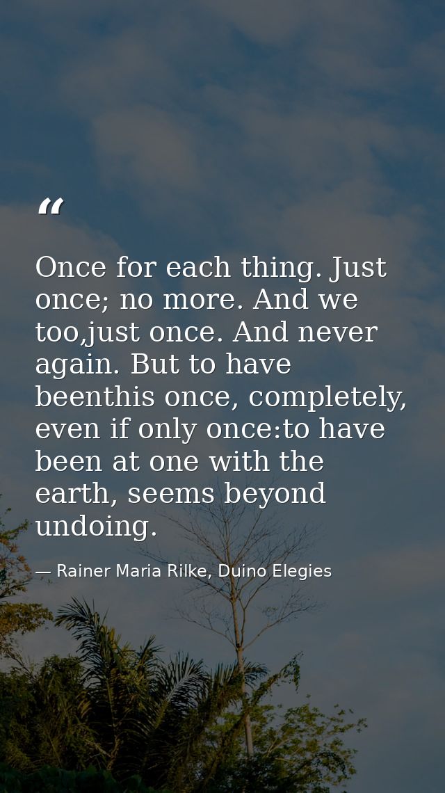 Once for each thing. Just once; no more. And we too,just once. And never again. But to have beenthis once, completely, e — Rainer Maria Rilke, Duino Elegies