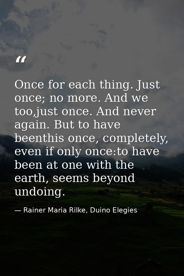 Once for each thing. Just once; no more. And we too,just once. And never again. But to have beenthis once, completely, e — Rainer Maria Rilke, Duino Elegies