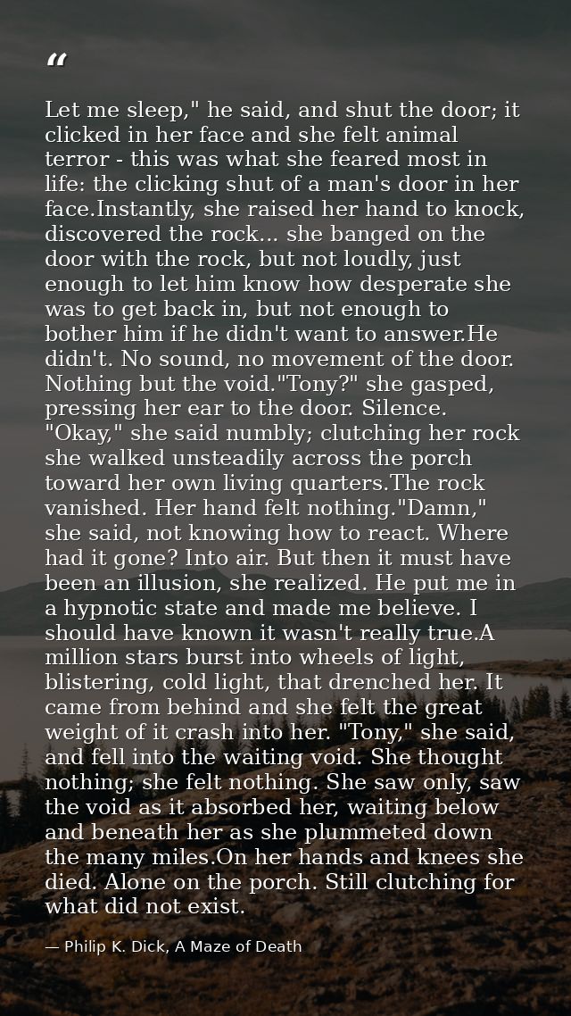Let me sleep," he said, and shut the door; it clicked in her face and she felt animal terror - this was what she feared  — Philip K. Dick, A Maze of Death