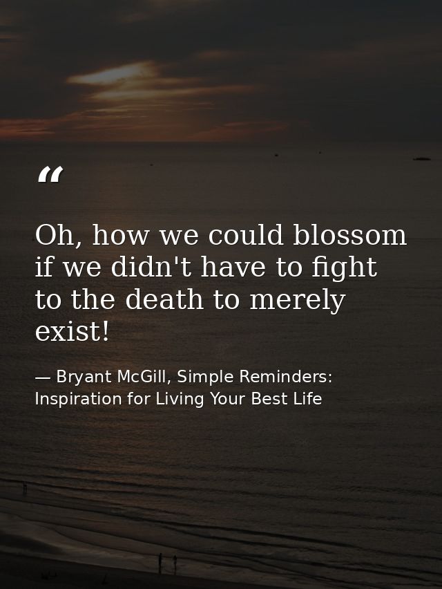 Oh, how we could blossom if we didn't have to fight to the death to merely exist! — Bryant McGill, Simple Reminders: Inspiration for Living Your Best Life