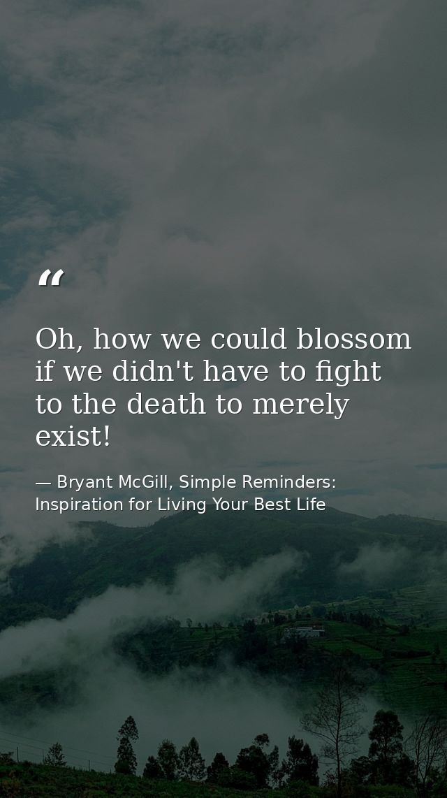 Oh, how we could blossom if we didn't have to fight to the death to merely exist! — Bryant McGill, Simple Reminders: Inspiration for Living Your Best Life