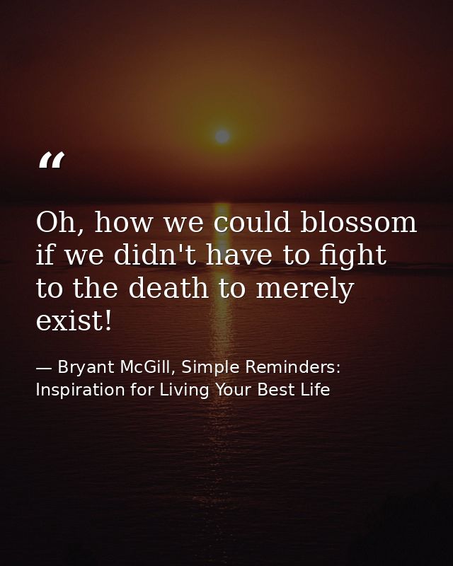 Oh, how we could blossom if we didn't have to fight to the death to merely exist! — Bryant McGill, Simple Reminders: Inspiration for Living Your Best Life
