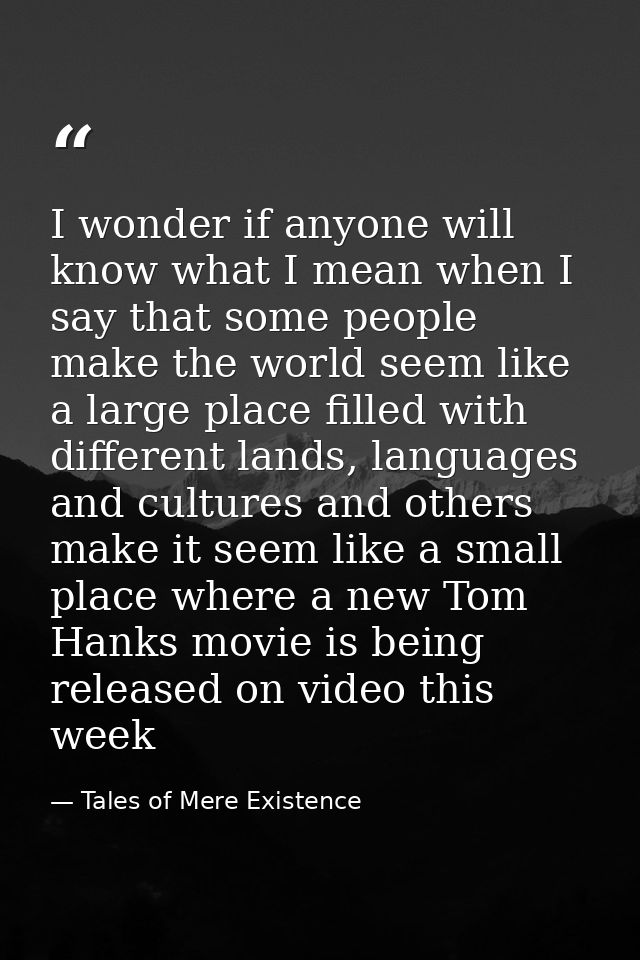 I wonder if anyone will know what I mean when I say that some people make the world seem like a large place filled with  — Tales of Mere Existence