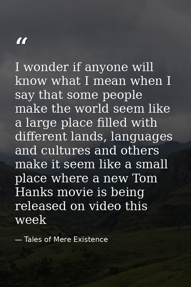 I wonder if anyone will know what I mean when I say that some people make the world seem like a large place filled with  — Tales of Mere Existence