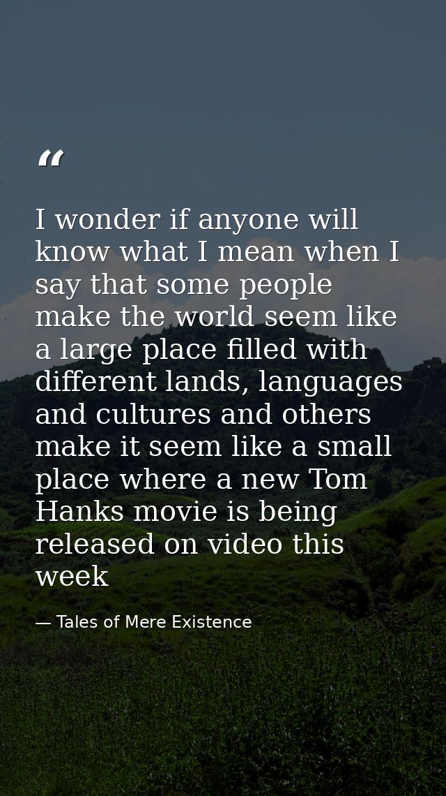 I wonder if anyone will know what I mean when I say that some people make the world seem like a large place filled with  — Tales of Mere Existence