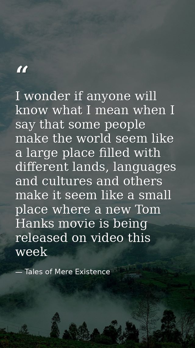 I wonder if anyone will know what I mean when I say that some people make the world seem like a large place filled with  — Tales of Mere Existence