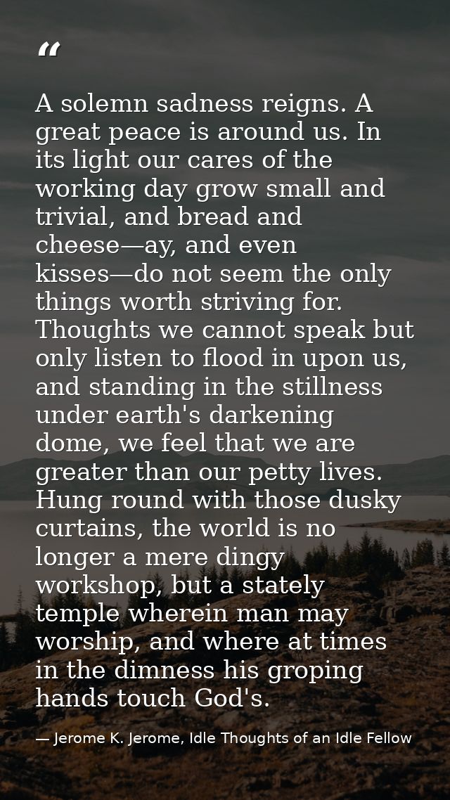 A solemn sadness reigns. A great peace is around us. In its light our cares of the working day grow small and trivial, a — Jerome K. Jerome, Idle Thoughts of an Idle Fellow