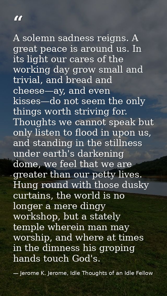 A solemn sadness reigns. A great peace is around us. In its light our cares of the working day grow small and trivial, a — Jerome K. Jerome, Idle Thoughts of an Idle Fellow