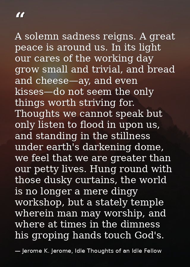 A solemn sadness reigns. A great peace is around us. In its light our cares of the working day grow small and trivial, a — Jerome K. Jerome, Idle Thoughts of an Idle Fellow