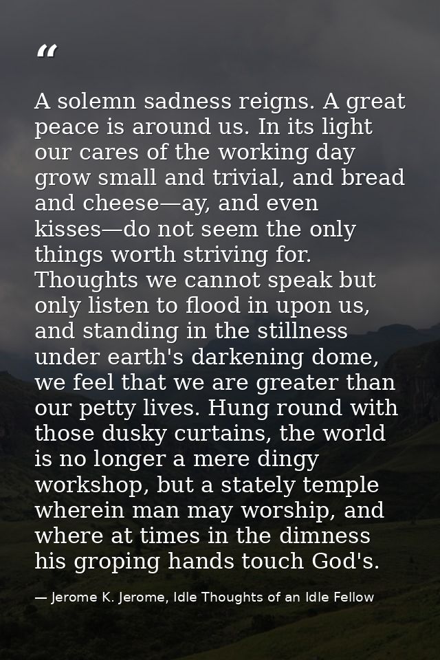 A solemn sadness reigns. A great peace is around us. In its light our cares of the working day grow small and trivial, a — Jerome K. Jerome, Idle Thoughts of an Idle Fellow