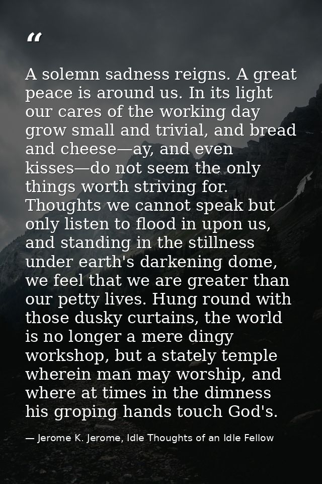 A solemn sadness reigns. A great peace is around us. In its light our cares of the working day grow small and trivial, a — Jerome K. Jerome, Idle Thoughts of an Idle Fellow